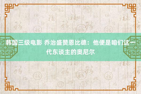 韩国三级电影 乔治盛赞恩比德：他便是咱们这一代东谈主的奥尼尔