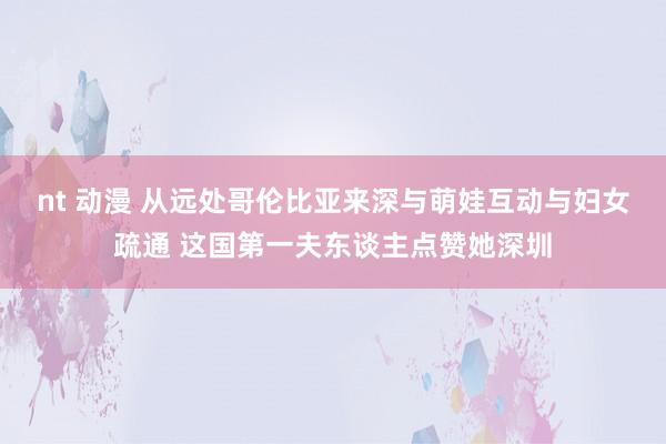 nt 动漫 从远处哥伦比亚来深与萌娃互动与妇女疏通 这国第一夫东谈主点赞她深圳