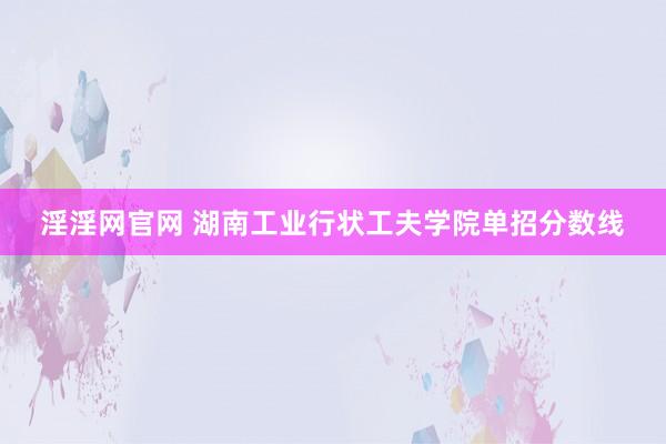 淫淫网官网 湖南工业行状工夫学院单招分数线
