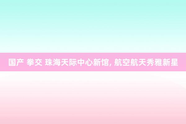 国产 拳交 珠海天际中心新馆, 航空航天秀雅新星