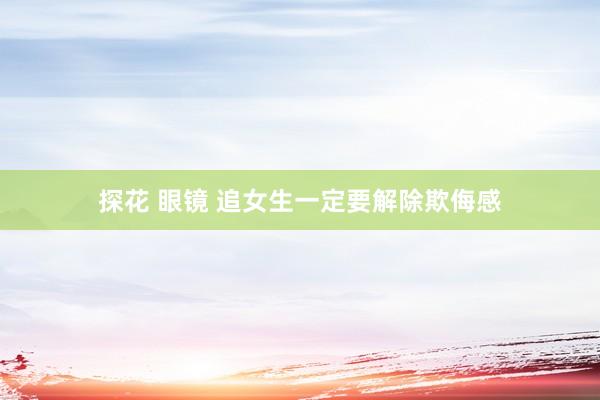 探花 眼镜 追女生一定要解除欺侮感