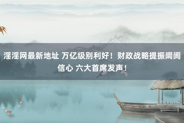 淫淫网最新地址 万亿级别利好！财政战略提振阛阓信心 六大首席发声！