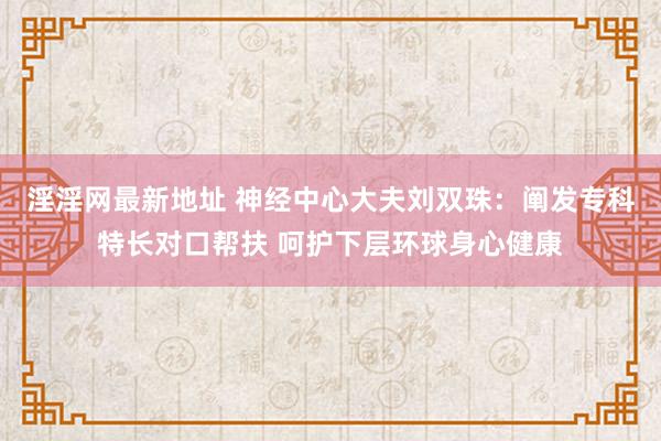 淫淫网最新地址 神经中心大夫刘双珠：阐发专科特长对口帮扶 呵护下层环球身心健康
