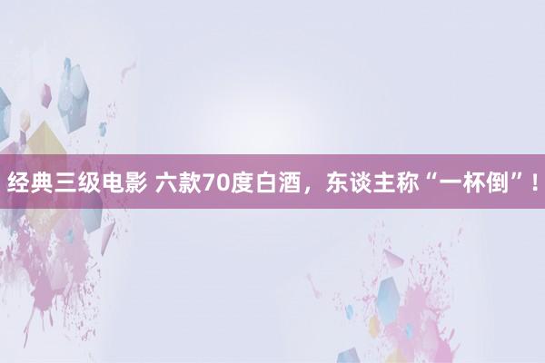 经典三级电影 六款70度白酒，东谈主称“一杯倒”！