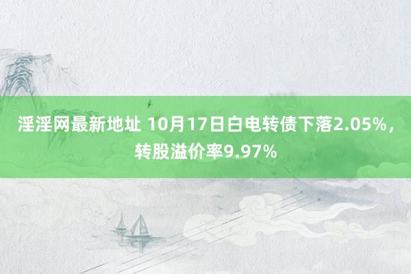 淫淫网最新地址 10月17日白电转债下落2.05%，转股溢价率9.97%