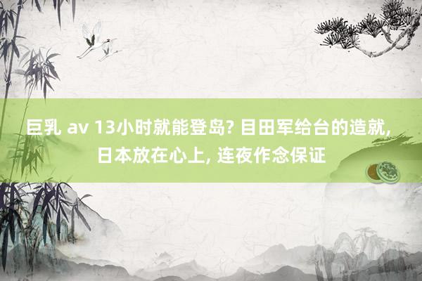 巨乳 av 13小时就能登岛? 目田军给台的造就, 日本放在心上, 连夜作念保证