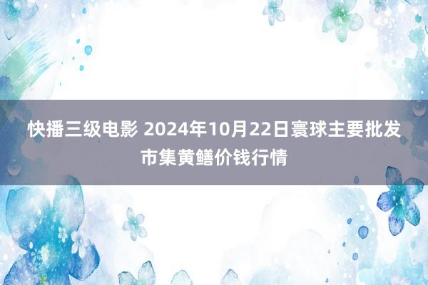 快播三级电影 2024年10月22日寰球主要批发市集黄鳝价钱行情
