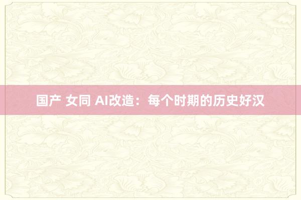 国产 女同 AI改造：每个时期的历史好汉