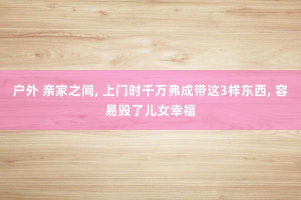 户外 亲家之间, 上门时千万弗成带这3样东西, 容易毁了儿女幸福