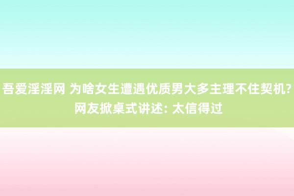 吾爱淫淫网 为啥女生遭遇优质男大多主理不住契机? 网友掀桌式讲述: 太信得过