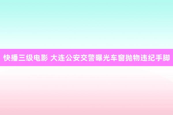 快播三级电影 大连公安交警曝光车窗抛物违纪手脚