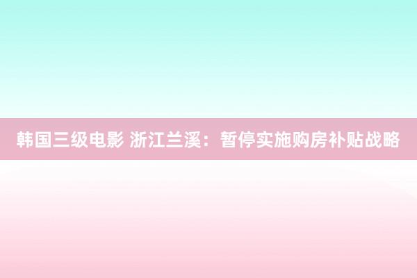 韩国三级电影 浙江兰溪：暂停实施购房补贴战略