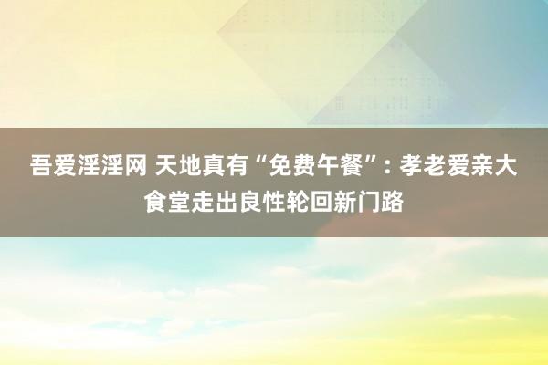 吾爱淫淫网 天地真有“免费午餐”: 孝老爱亲大食堂走出良性轮回新门路