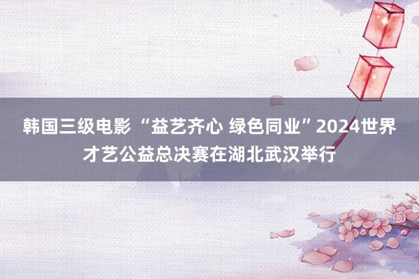 韩国三级电影 “益艺齐心 绿色同业”2024世界才艺公益总决赛在湖北武汉举行