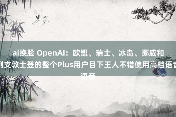 ai换脸 OpenAI：欧盟、瑞士、冰岛、挪威和列支敦士登的整个Plus用户目下王人不错使用高档语音