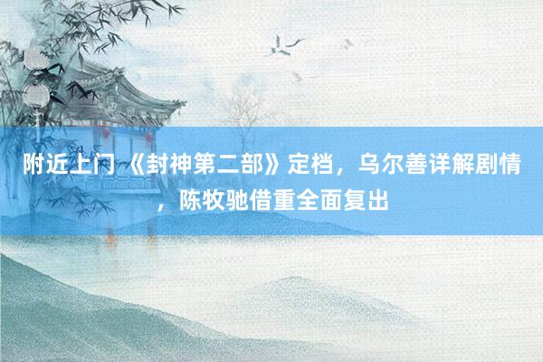 附近上门 《封神第二部》定档，乌尔善详解剧情，陈牧驰借重全面复出