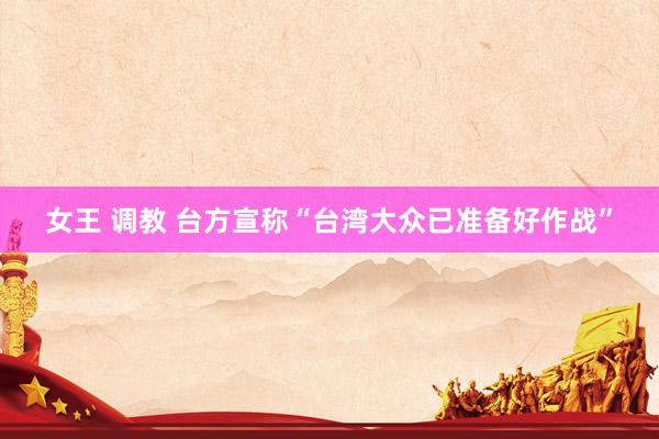 女王 调教 台方宣称“台湾大众已准备好作战”