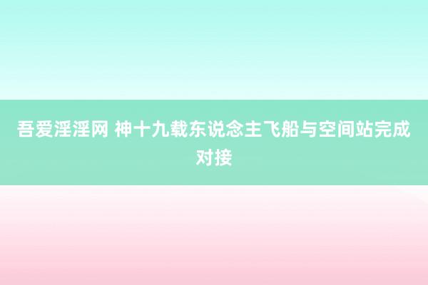吾爱淫淫网 神十九载东说念主飞船与空间站完成对接