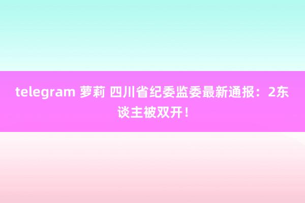 telegram 萝莉 四川省纪委监委最新通报：2东谈主被双开！