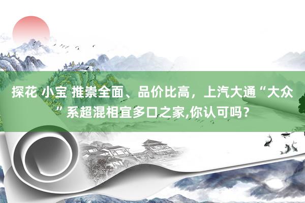 探花 小宝 推崇全面、品价比高，上汽大通“大众”系超混相宜多口之家,你认可吗？