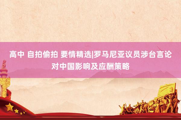 高中 自拍偷拍 要情精选|罗马尼亚议员涉台言论对中国影响及应酬策略