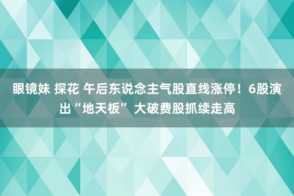 眼镜妹 探花 午后东说念主气股直线涨停！6股演出“地天板” 大破费股抓续走高