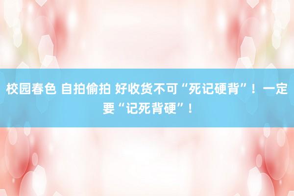 校园春色 自拍偷拍 好收货不可“死记硬背”！一定要“记死背硬”！
