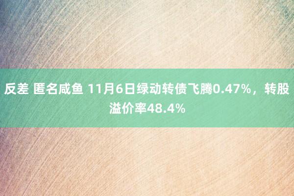 反差 匿名咸鱼 11月6日绿动转债飞腾0.47%，转股溢价率48.4%
