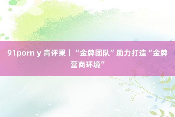 91porn y 青评果丨“金牌团队”助力打造“金牌营商环境”