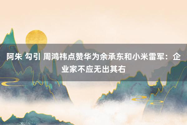 阿朱 勾引 周鸿祎点赞华为余承东和小米雷军：企业家不应无出其右
