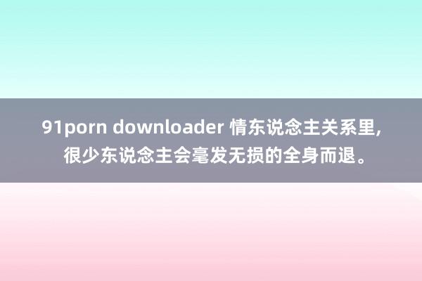 91porn downloader 情东说念主关系里, 很少东说念主会毫发无损的全身而退。