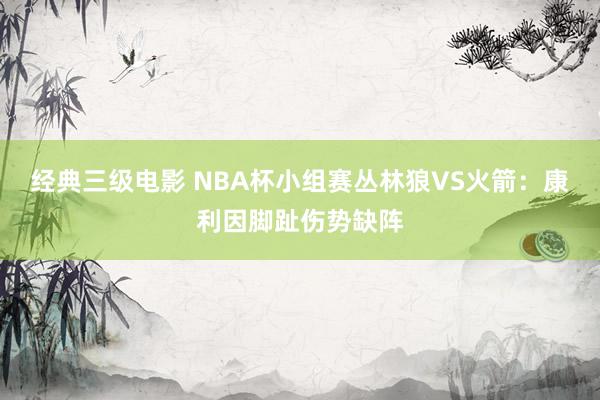 经典三级电影 NBA杯小组赛丛林狼VS火箭：康利因脚趾伤势缺阵