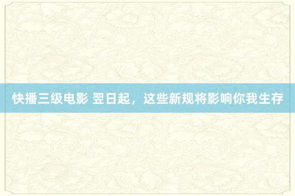 快播三级电影 翌日起，这些新规将影响你我生存