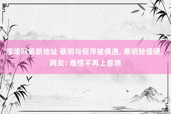 淫淫网最新地址 蔡明与倪萍被偶遇, 蔡明脸僵硬, 网友: 难怪不再上春晚