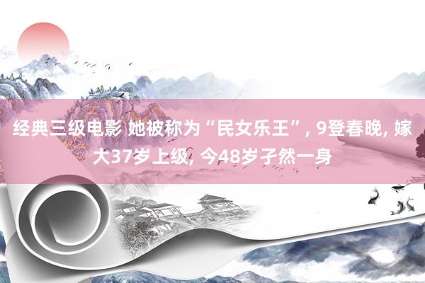 经典三级电影 她被称为“民女乐王”, 9登春晚, 嫁大37岁上级, 今48岁孑然一身