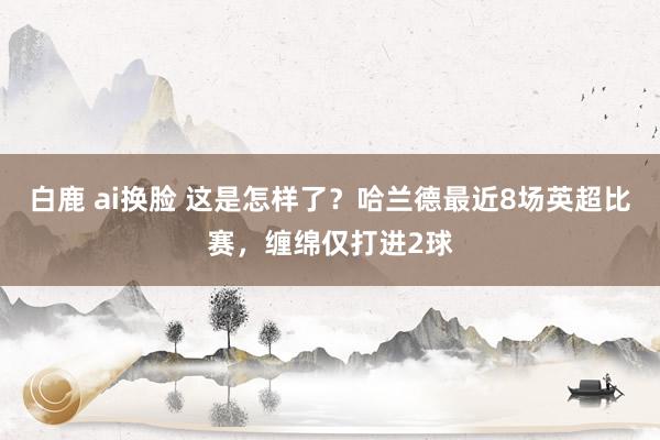 白鹿 ai换脸 这是怎样了？哈兰德最近8场英超比赛，缠绵仅打进2球