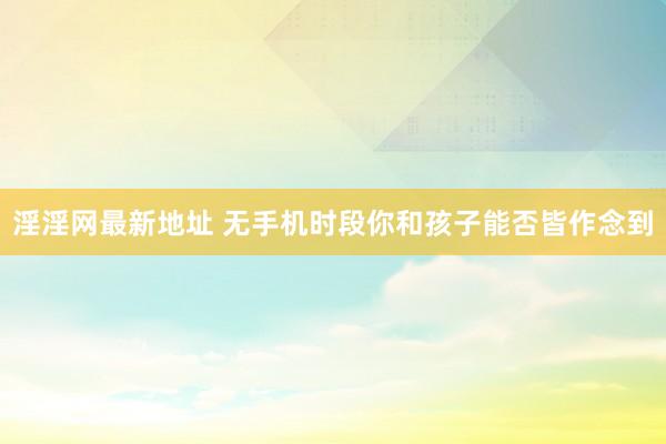 淫淫网最新地址 无手机时段你和孩子能否皆作念到