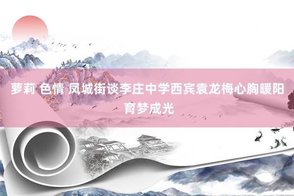 萝莉 色情 凤城街谈李庄中学西宾袁龙梅心胸暖阳 育梦成光