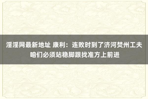 淫淫网最新地址 康利：连败时到了济河焚州工夫 咱们必须站稳脚跟找准方上前进
