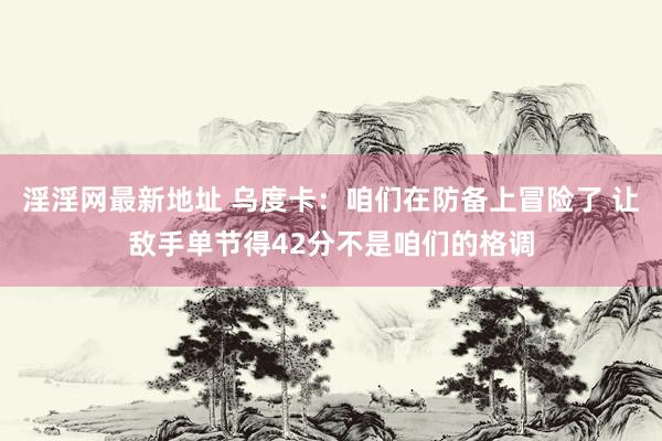 淫淫网最新地址 乌度卡：咱们在防备上冒险了 让敌手单节得42分不是咱们的格调