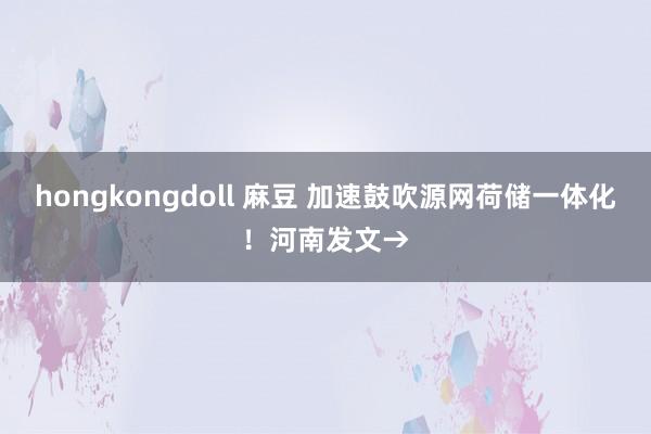 hongkongdoll 麻豆 加速鼓吹源网荷储一体化！河南发文→