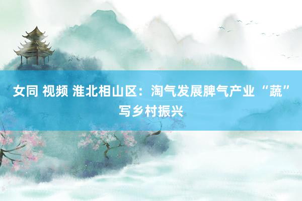 女同 视频 淮北相山区：淘气发展脾气产业 “蔬”写乡村振兴