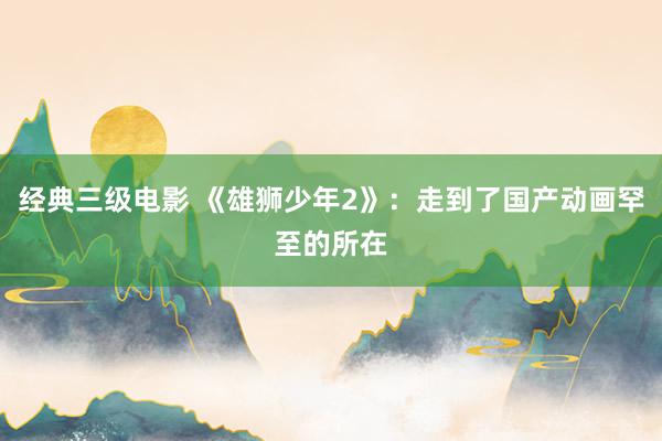 经典三级电影 《雄狮少年2》：走到了国产动画罕至的所在