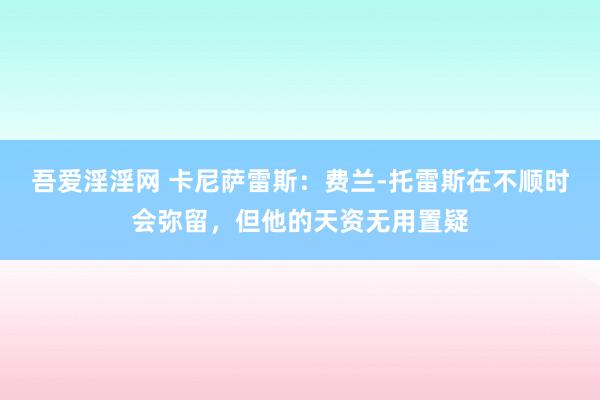 吾爱淫淫网 卡尼萨雷斯：费兰-托雷斯在不顺时会弥留，但他的天资无用置疑