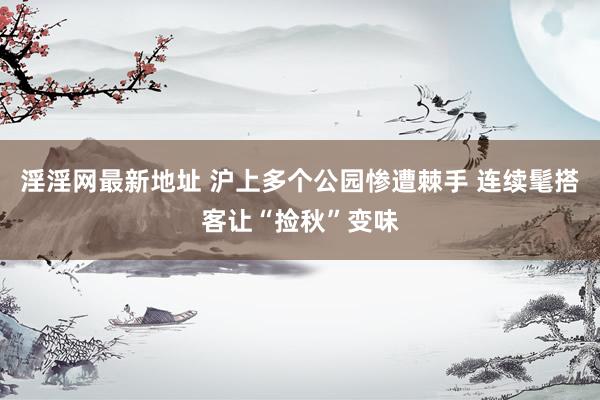 淫淫网最新地址 沪上多个公园惨遭棘手 连续髦搭客让“捡秋”变味