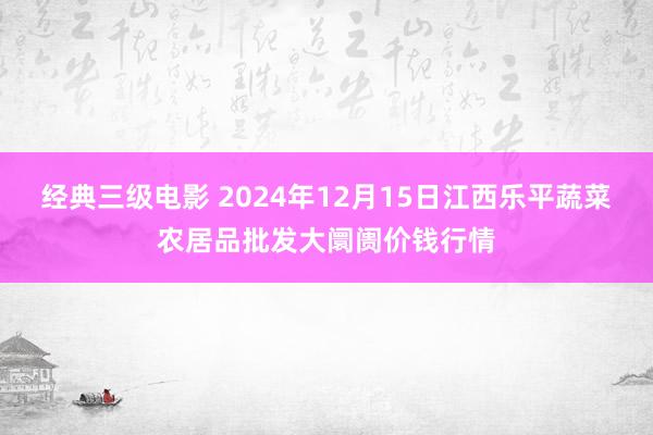 经典三级电影 2024年12月15日江西乐平蔬菜农居品批发大阛阓价钱行情