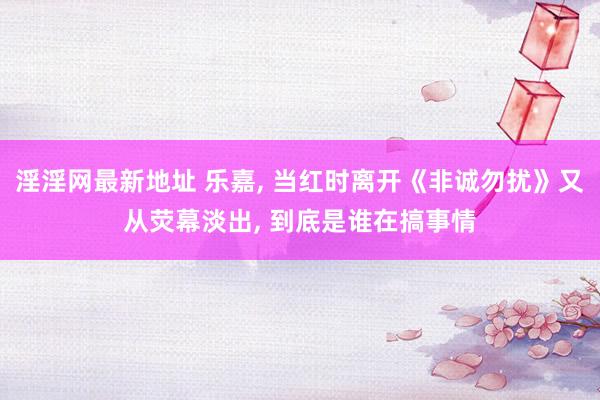 淫淫网最新地址 乐嘉, 当红时离开《非诚勿扰》又从荧幕淡出, 到底是谁在搞事情
