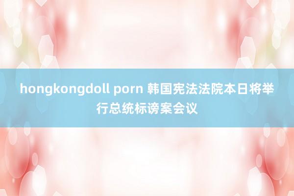hongkongdoll porn 韩国宪法法院本日将举行总统标谤案会议