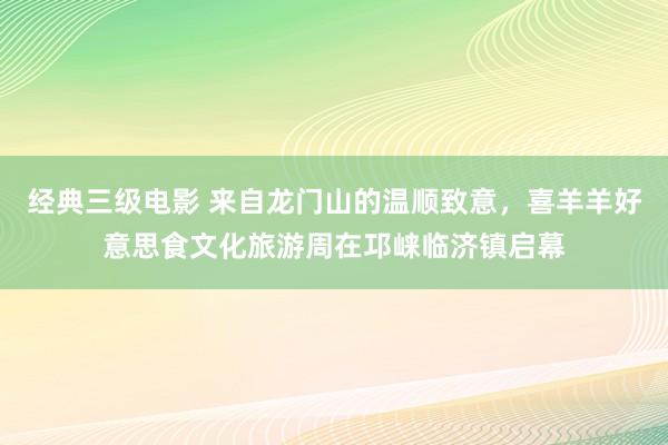 经典三级电影 来自龙门山的温顺致意，喜羊羊好意思食文化旅游周在邛崃临济镇启幕
