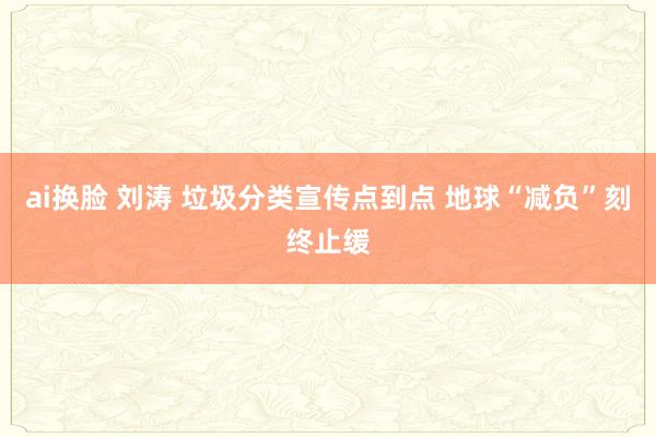 ai换脸 刘涛 垃圾分类宣传点到点 地球“减负”刻终止缓